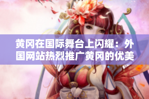 黃岡在國(guó)際舞臺(tái)上閃耀：外國(guó)網(wǎng)站熱烈推廣黃岡的優(yōu)美風(fēng)景和獨(dú)特文化
