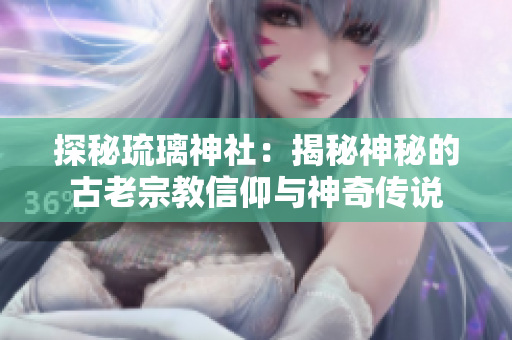 探秘琉璃神社：揭秘神秘的古老宗教信仰與神奇?zhèn)髡f
