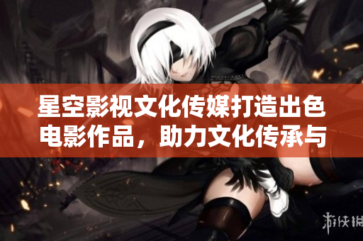 星空影視文化傳媒打造出色電影作品，助力文化傳承與藝術(shù)創(chuàng)新