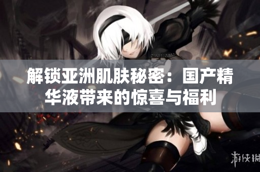 解鎖亞洲肌膚秘密：國(guó)產(chǎn)精華液帶來的驚喜與福利