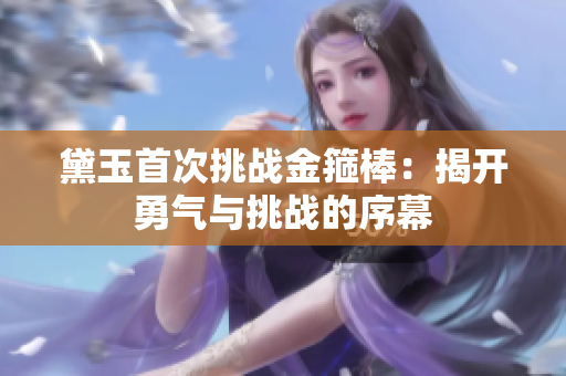 黛玉首次挑戰(zhàn)金箍棒：揭開(kāi)勇氣與挑戰(zhàn)的序幕
