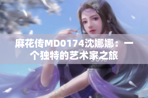 麻花傳MD0174沈娜娜：一個(gè)獨(dú)特的藝術(shù)家之旅