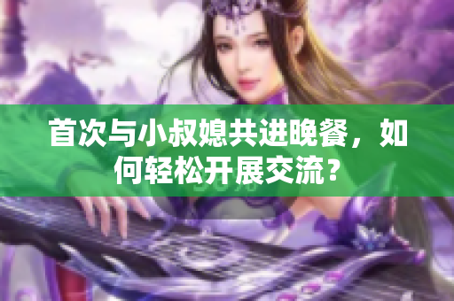 首次與小叔媳共進(jìn)晚餐，如何輕松開(kāi)展交流？