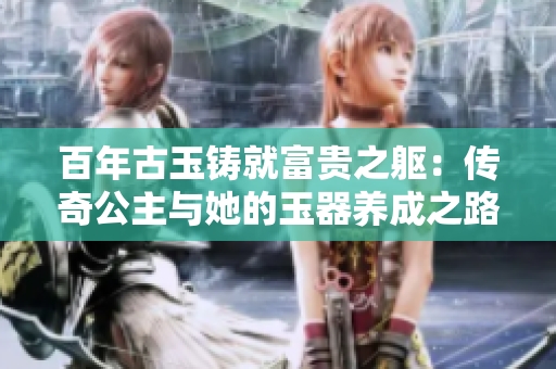 百年古玉鑄就富貴之軀：傳奇公主與她的玉器養(yǎng)成之路