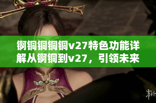 錒銅銅銅銅v27特色功能詳解從錒銅到v27，引領(lǐng)未來(lái)先進(jìn)領(lǐng)域