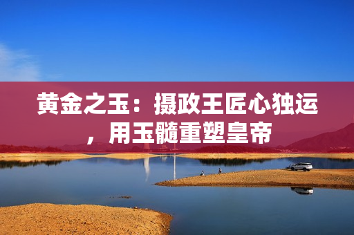 黃金之玉：攝政王匠心獨(dú)運(yùn)，用玉髓重塑皇帝