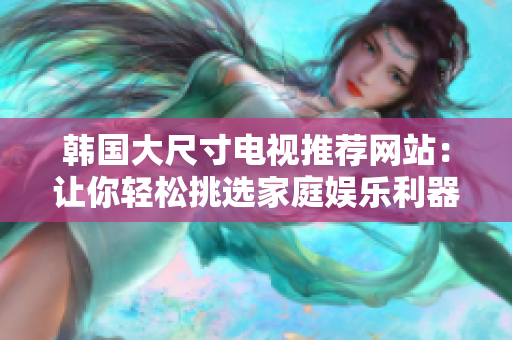 韓國大尺寸電視推薦網(wǎng)站：讓你輕松挑選家庭娛樂利器