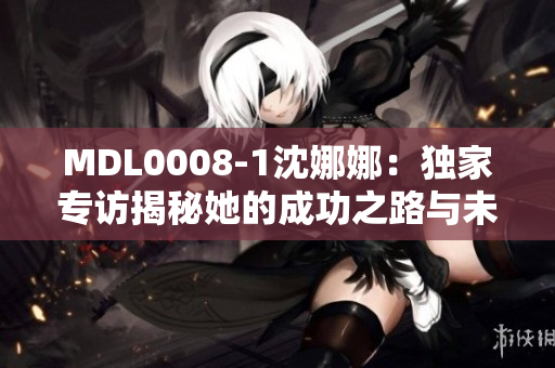 MDL0008-1沈娜娜：獨家專訪揭秘她的成功之路與未來規(guī)劃