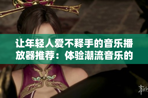 讓年輕人愛不釋手的音樂播放器推薦：體驗(yàn)潮流音樂的絕佳選擇