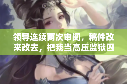 領導連續(xù)兩次審閱，稿件改來改去，把我當高壓監(jiān)獄囚犯。