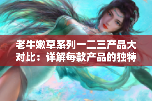 老牛嫩草系列一二三產(chǎn)品大對(duì)比：詳解每款產(chǎn)品的獨(dú)特優(yōu)勢(shì)與特點(diǎn)