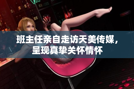 班主任親自走訪天美傳媒，呈現(xiàn)真摯關(guān)懷情懷