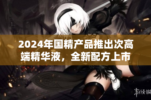 2024年國(guó)精產(chǎn)品推出次高端精華液，全新配方上市