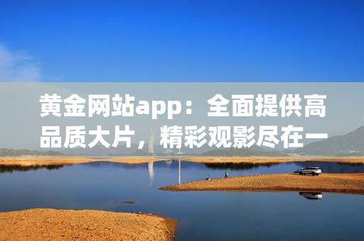 黃金網(wǎng)站app：全面提供高品質(zhì)大片，精彩觀影盡在一手掌握