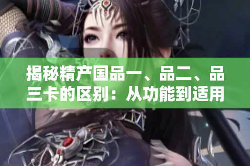 揭秘精產(chǎn)國(guó)品一、品二、品三卡的區(qū)別：從功能到適用場(chǎng)景全解析！