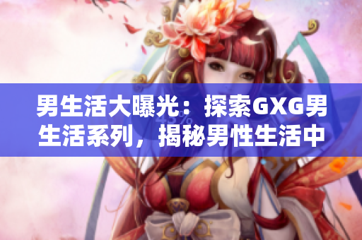 男生活大曝光：探索GXG男生活系列，揭秘男性生活中的點(diǎn)點(diǎn)滴滴！