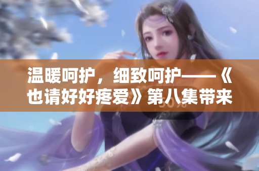 溫暖呵護，細致呵護——《也請好好疼愛》第八集帶來的情感之旅