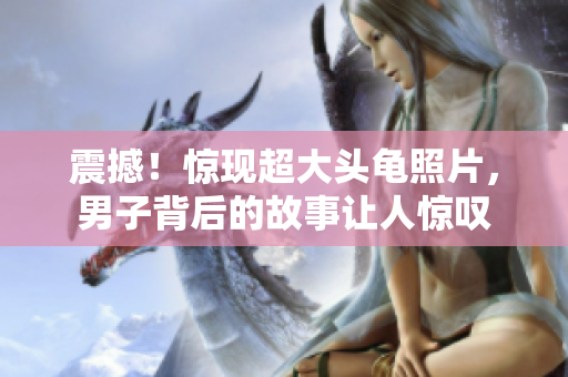 震撼！驚現(xiàn)超大頭龜照片，男子背后的故事讓人驚嘆