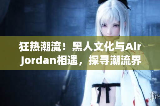 狂熱潮流！黑人文化與Air Jordan相遇，探尋潮流界的重要聯(lián)系