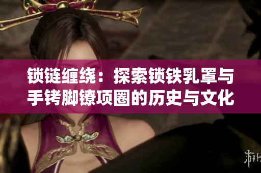 鎖鏈纏繞：探索鎖鐵乳罩與手銬腳鐐項(xiàng)圈的歷史與文化價(jià)值