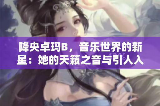 降央卓瑪B，音樂世界的新星：她的天籟之音與引人入勝的故事