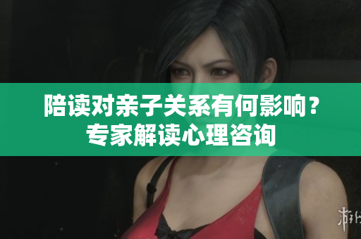 陪讀對親子關(guān)系有何影響？專家解讀心理咨詢