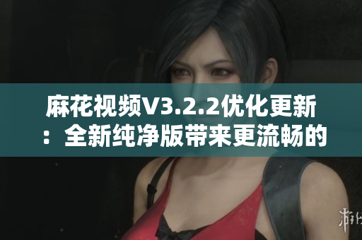 麻花視頻V3.2.2優(yōu)化更新：全新純凈版帶來更流暢的觀影體驗(yàn)