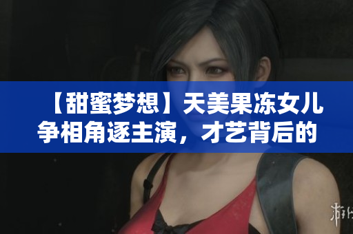【甜蜜夢(mèng)想】天美果凍女兒爭(zhēng)相角逐主演，才藝背后的成長(zhǎng)之路