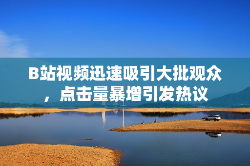 B站視頻迅速吸引大批觀眾，點(diǎn)擊量暴增引發(fā)熱議