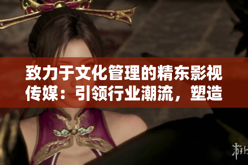 致力于文化管理的精東影視傳媒：引領(lǐng)行業(yè)潮流，塑造新時(shí)代影視文化