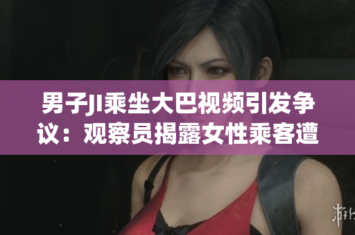 男子JI乘坐大巴視頻引發(fā)爭議：觀察員揭露女性乘客遭性騷擾