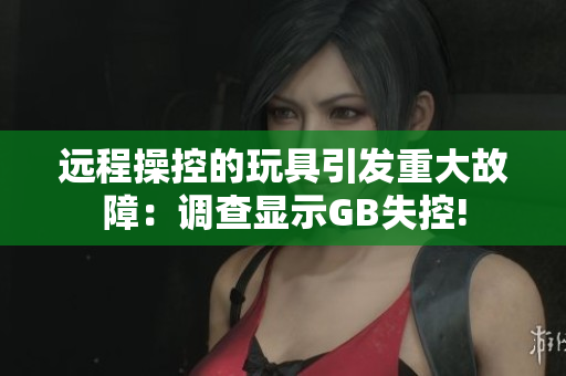 遠程操控的玩具引發(fā)重大故障：調(diào)查顯示GB失控!