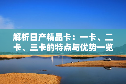 解析日產(chǎn)精品卡：一卡、二卡、三卡的特點與優(yōu)勢一覽