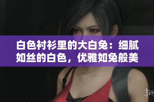 白色襯衫里的大白兔：細(xì)膩如絲的白色，優(yōu)雅如兔般美好？