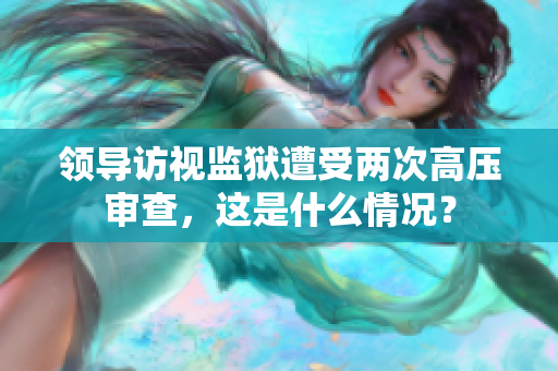 領(lǐng)導(dǎo)訪視監(jiān)獄遭受兩次高壓審查，這是什么情況？