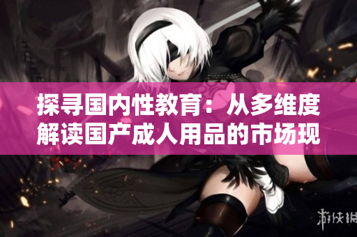探尋國內(nèi)性教育：從多維度解讀國產(chǎn)成人用品的市場現(xiàn)狀與趨勢