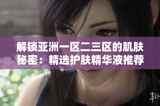 解鎖亞洲一區(qū)二三區(qū)的肌膚秘密：精選護膚精華液推薦