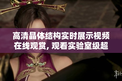 高清晶體結(jié)構(gòu)實時展示視頻在線觀賞, 觀看實驗室級超清圖像展示