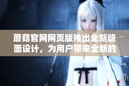 蘑菇官網(wǎng)網(wǎng)頁(yè)版推出全新版面設(shè)計(jì)，為用戶帶來(lái)全新的瀏覽體驗(yàn)