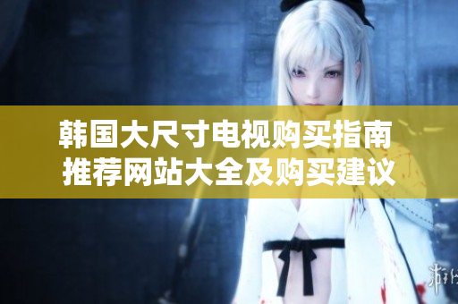 韓國(guó)大尺寸電視購(gòu)買指南 推薦網(wǎng)站大全及購(gòu)買建議