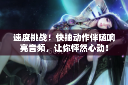 速度挑戰(zhàn)！快抽動(dòng)作伴隨響亮音頻，讓你怦然心動(dòng)！