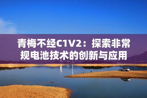 青梅不經(jīng)C1V2：探索非常規(guī)電池技術(shù)的創(chuàng)新與應(yīng)用