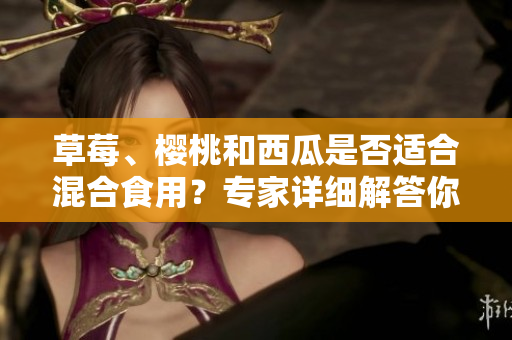 草莓、櫻桃和西瓜是否適合混合食用？專家詳細解答你所關(guān)心的問題