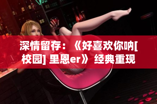 深情留存：《好喜歡你吶[校園] 里恩er》 經(jīng)典重現(xiàn)