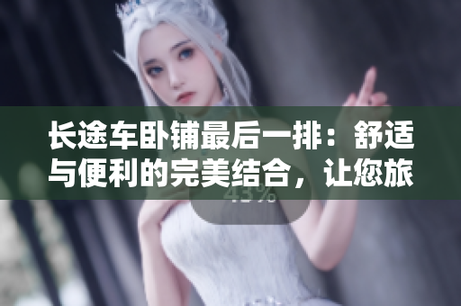 長途車臥鋪最后一排：舒適與便利的完美結(jié)合，讓您旅途更加愉快