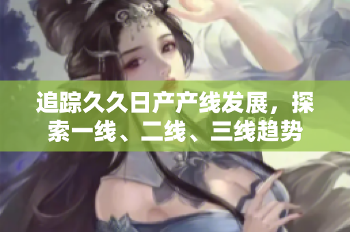 追蹤久久日產(chǎn)產(chǎn)線發(fā)展，探索一線、二線、三線趨勢