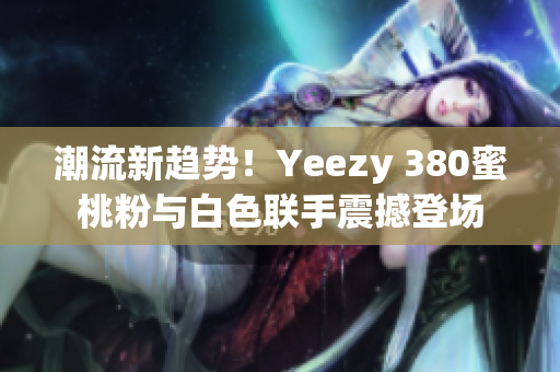 潮流新趨勢！Yeezy 380蜜桃粉與白色聯(lián)手震撼登場
