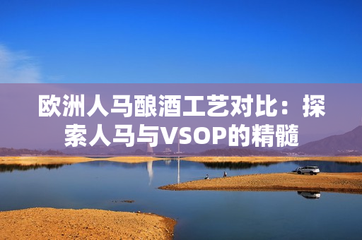 歐洲人馬釀酒工藝對比：探索人馬與VSOP的精髓