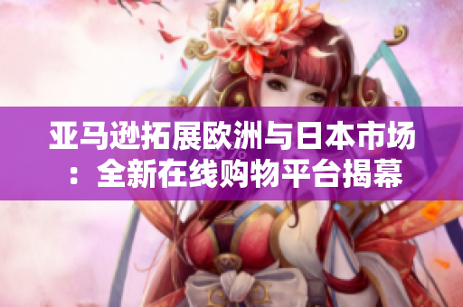 亞馬遜拓展歐洲與日本市場(chǎng)：全新在線購(gòu)物平臺(tái)揭幕