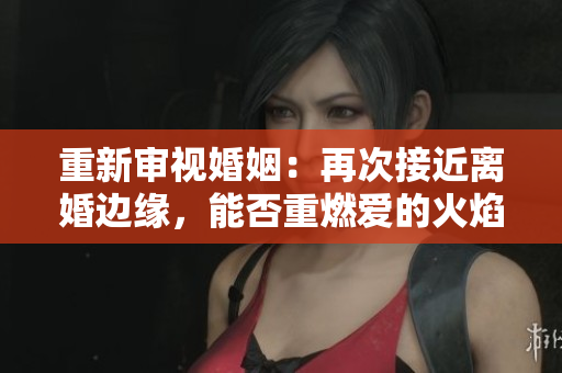 重新審視婚姻：再次接近離婚邊緣，能否重燃愛(ài)的火焰？